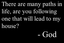 There are many paths in  life, are you following  one that will lead to my  house?                         - God