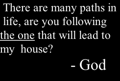 There are many paths in  life, are you following the one that will lead to my  house?                         - God